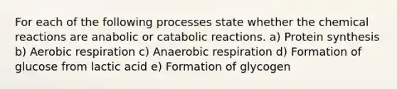 For each of the following processes state whether the chemical reactions are anabolic or catabolic reactions. a) Protein synthesis b) Aerobic respiration c) Anaerobic respiration d) Formation of glucose from lactic acid e) Formation of glycogen