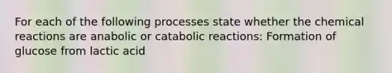 For each of the following processes state whether the chemical reactions are anabolic or catabolic reactions: Formation of glucose from lactic acid