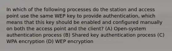 In which of the following processes do the station and access point use the same WEP key to provide authentication, which means that this key should be enabled and configured manually on both the access point and the client? (A) Open-system authentication process (B) Shared key authentication process (C) WPA encryption (D) WEP encryption