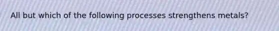 All but which of the following processes strengthens metals?