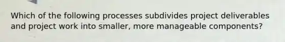 Which of the following processes subdivides project deliverables and project work into smaller, more manageable components?