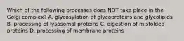 Which of the following processes does NOT take place in the Golgi complex? A. glycosylation of glycoproteins and glycolipids B. processing of lysosomal proteins C. digestion of misfolded proteins D. processing of membrane proteins