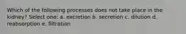 Which of the following processes does not take place in the kidney? Select one: a. excretion b. secretion c. dilution d. reabsorption e. filtration