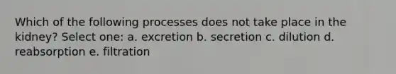 Which of the following processes does not take place in the kidney? Select one: a. excretion b. secretion c. dilution d. reabsorption e. filtration