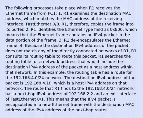 The following processes take place when R1 receives the Ethernet frame from PC1: 1. R1 examines the destination MAC address, which matches the MAC address of the receiving interface, FastEthernet 0/0. R1, therefore, copies the frame into its buffer. 2. R1 identifies the Ethernet Type field as 0x800, which means that the Ethernet frame contains an IPv4 packet in the data portion of the frame. 3. R1 de-encapsulates the Ethernet frame. 4. Because the destination IPv4 address of the packet does not match any of the directly connected networks of R1, R1 consults its routing table to route this packet. R1 searches the routing table for a network address that would include the destination IPv4 address of the packet as a host address within that network. In this example, the routing table has a route for the 192.168.4.0/24 network. The destination IPv4 address of the packet is 192.168.4.10, which is a host IPv4 address on that network. The route that R1 finds to the 192.168.4.0/24 network has a next-hop IPv4 address of 192.168.2.2 and an exit interface of FastEthernet 0/1. This means that the IPv4 packet is encapsulated in a new Ethernet frame with the destination MAC address of the IPv4 address of the next-hop router.