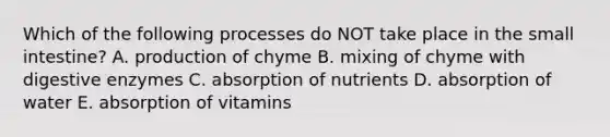 Which of the following processes do NOT take place in the small intestine? A. production of chyme B. mixing of chyme with digestive enzymes C. absorption of nutrients D. absorption of water E. absorption of vitamins