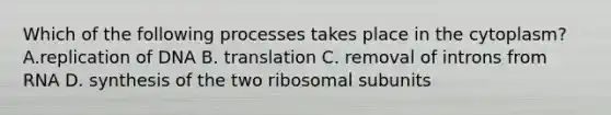 Which of the following processes takes place in the cytoplasm? A.replication of DNA B. translation C. removal of introns from RNA D. synthesis of the two ribosomal subunits