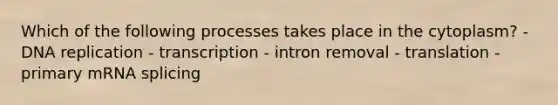 Which of the following processes takes place in the cytoplasm? - DNA replication - transcription - intron removal - translation - primary mRNA splicing