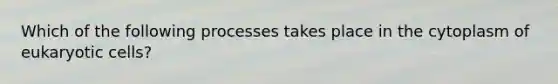 Which of the following processes takes place in the cytoplasm of eukaryotic cells?