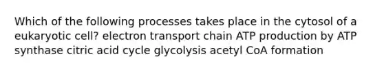 Which of the following processes takes place in the cytosol of a eukaryotic cell? electron transport chain <a href='https://www.questionai.com/knowledge/kQXM5vFKbG-atp-production' class='anchor-knowledge'>atp production</a> by ATP synthase citric acid cycle glycolysis acetyl CoA formation