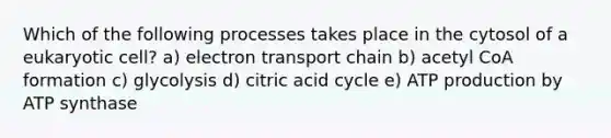 Which of the following processes takes place in the cytosol of a eukaryotic cell? a) electron transport chain b) acetyl CoA formation c) glycolysis d) citric acid cycle e) ATP production by ATP synthase