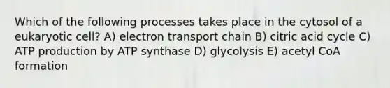 Which of the following processes takes place in the cytosol of a eukaryotic cell? A) electron transport chain B) citric acid cycle C) ATP production by ATP synthase D) glycolysis E) acetyl CoA formation