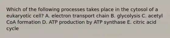 Which of the following processes takes place in the cytosol of a eukaryotic cell? A. electron transport chain B. glycolysis C. acetyl CoA formation D. ATP production by ATP synthase E. citric acid cycle