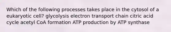 Which of the following processes takes place in the cytosol of a eukaryotic cell? glycolysis electron transport chain citric acid cycle acetyl CoA formation ATP production by ATP synthase