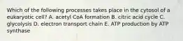 Which of the following processes takes place in the cytosol of a eukaryotic cell? A. acetyl CoA formation B. citric acid cycle C. glycolysis D. electron transport chain E. ATP production by ATP synthase