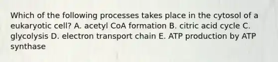 Which of the following processes takes place in the cytosol of a eukaryotic cell? A. acetyl CoA formation B. citric acid cycle C. glycolysis D. electron transport chain E. ATP production by ATP synthase