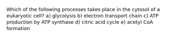 Which of the following processes takes place in the cytosol of a eukaryotic cell? a) glycolysis b) electron transport chain c) ATP production by ATP synthase d) citric acid cycle e) acetyl CoA formation