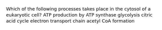 Which of the following processes takes place in the cytosol of a eukaryotic cell? ATP production by ATP synthase glycolysis citric acid cycle electron transport chain acetyl CoA formation