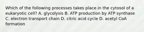 Which of the following processes takes place in the cytosol of a eukaryotic cell? A. glycolysis B. ATP production by ATP synthase C. electron transport chain D. citric acid cycle D. acetyl CoA formation