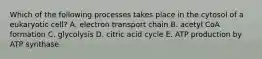 Which of the following processes takes place in the cytosol of a eukaryotic cell? A. electron transport chain B. acetyl CoA formation C. glycolysis D. citric acid cycle E. ATP production by ATP synthase