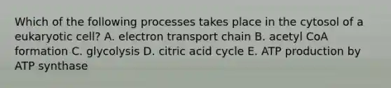 Which of the following processes takes place in the cytosol of a eukaryotic cell? A. electron transport chain B. acetyl CoA formation C. glycolysis D. citric acid cycle E. ATP production by ATP synthase