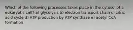 Which of the following processes takes place in the cytosol of a eukaryotic cell? a) glycolysis b) electron transport chain c) citric acid cycle d) ATP production by ATP synthase e) acetyl CoA formation