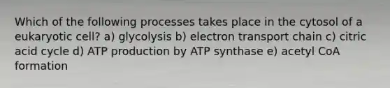 Which of the following processes takes place in the cytosol of a eukaryotic cell? a) glycolysis b) electron transport chain c) citric acid cycle d) ATP production by ATP synthase e) acetyl CoA formation