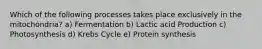 Which of the following processes takes place exclusively in the mitochondria? a) Fermentation b) Lactic acid Production c) Photosynthesis d) Krebs Cycle e) Protein synthesis