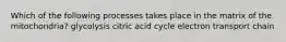 Which of the following processes takes place in the matrix of the mitochondria? glycolysis citric acid cycle electron transport chain