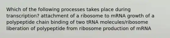 Which of the following processes takes place during transcription? attachment of a ribosome to mRNA growth of a polypeptide chain binding of two tRNA molecules/ribosome liberation of polypeptide from ribosome production of mRNA