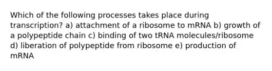 Which of the following processes takes place during transcription? a) attachment of a ribosome to mRNA b) growth of a polypeptide chain c) binding of two tRNA molecules/ribosome d) liberation of polypeptide from ribosome e) production of mRNA