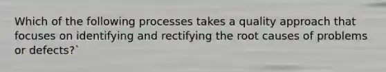 Which of the following processes takes a quality approach that focuses on identifying and rectifying the root causes of problems or defects?`