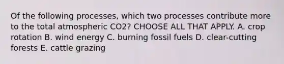 Of the following processes, which two processes contribute more to the total atmospheric CO2? CHOOSE ALL THAT APPLY. A. crop rotation B. wind energy C. burning fossil fuels D. clear-cutting forests E. cattle grazing