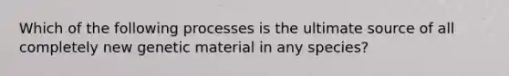 Which of the following processes is the ultimate source of all completely new genetic material in any species?