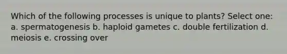 Which of the following processes is unique to plants? Select one: a. spermatogenesis b. haploid gametes c. double fertilization d. meiosis e. crossing over