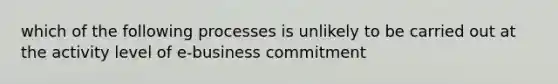 which of the following processes is unlikely to be carried out at the activity level of e-business commitment