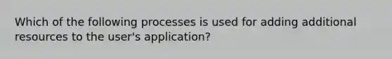 Which of the following processes is used for adding additional resources to the user's application?