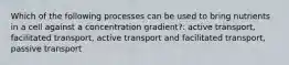 Which of the following processes can be used to bring nutrients in a cell against a concentration gradient?: active transport, facilitated transport, active transport and facilitated transport, passive transport