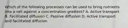 Which of the following processes can be used to bring nutrients into a cell against a concentration gradient? A. Active transport B. Facilitated diffusion C. Passive diffusion D. Active transport and facilitated diffusion