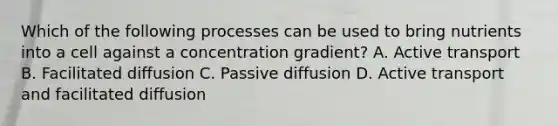 Which of the following processes can be used to bring nutrients into a cell against a concentration gradient? A. Active transport B. Facilitated diffusion C. Passive diffusion D. Active transport and facilitated diffusion