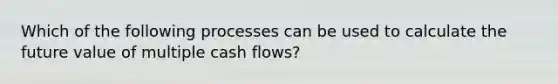 Which of the following processes can be used to calculate the future value of multiple cash flows?