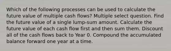 Which of the following processes can be used to calculate the future value of multiple cash flows? Multiple select question. Find the future value of a single lump-sum amount. Calculate the future value of each cash flow first and then sum them. Discount all of the cash flows back to Year 0. Compound the accumulated balance forward one year at a time.