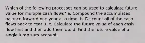 Which of the following processes can be used to calculate future value for multiple cash flows? a. Compound the accumulated balance forward one year at a time. b. Discount all of the cash flows back to Year 0. c. Calculate the future value of each cash flow first and then add them up. d. Find the future value of a single lump sum account.