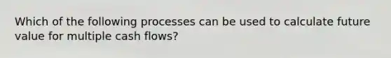 Which of the following processes can be used to calculate future value for multiple cash flows?