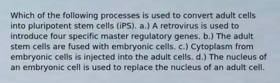 Which of the following processes is used to convert adult cells into pluripotent stem cells (iPS). a.) A retrovirus is used to introduce four specific master regulatory genes. b.) The adult stem cells are fused with embryonic cells. c.) Cytoplasm from embryonic cells is injected into the adult cells. d.) The nucleus of an embryonic cell is used to replace the nucleus of an adult cell.