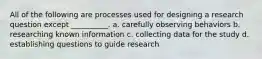 All of the following are processes used for designing a research question except __________. a. carefully observing behaviors b. researching known information c. collecting data for the study d. establishing questions to guide research