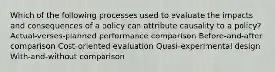 Which of the following processes used to evaluate the impacts and consequences of a policy can attribute causality to a policy? Actual-verses-planned performance comparison Before-and-after comparison Cost-oriented evaluation Quasi-experimental design With-and-without comparison