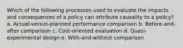 Which of the following processes used to evaluate the impacts and consequences of a policy can attribute causality to a policy? a. Actual-versus-planned performance comparison b. Before-and-after comparison c. Cost-oriented evaluation d. Quasi-experimental design e. With-and-without comparison