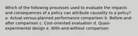 Which of the following processes used to evaluate the impacts and consequences of a policy can attribute causality to a policy? a. Actual-versus-planned performance comparison b. Before-and-after comparison c. Cost-oriented evaluation d. Quasi-experimental design e. With-and-without comparison