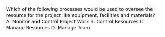 Which of the following processes would be used to oversee the resource for the project like equipment, facilities and materials? A. Monitor and Control Project Work B. Control Resources C. Manage Resources D. Manage Team